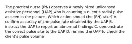 The practical nurse (PN) observes A newly hired unlicensed assistive personnel (UAP) who is counting a client's radial pulse as seen in the picture. Which action should the (PN) take? A. confirm accuracy of the pulse rate obtained by the UAP B. instruct the UAP to report an abnormal findings C. demonstrate the correct pulse site to the UAP D. remind the UAP to check the client's pulse volume