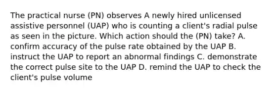 The practical nurse (PN) observes A newly hired unlicensed assistive personnel (UAP) who is counting a client's radial pulse as seen in the picture. Which action should the (PN) take? A. confirm accuracy of the pulse rate obtained by the UAP B. instruct the UAP to report an abnormal findings C. demonstrate the correct pulse site to the UAP D. remind the UAP to check the client's pulse volume