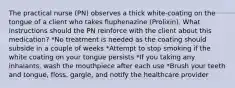 The practical nurse (PN) observes a thick white-coating on the tongue of a client who takes fluphenazine (Prolixin). What instructions should the PN reinforce with the client about this medication? *No treatment is needed as the coating should subside in a couple of weeks *Attempt to stop smoking if the white coating on your tongue persists *If you taking any inhalants, wash the mouthpiece after each use *Brush your teeth and tongue, floss, gargle, and notify the healthcare provider