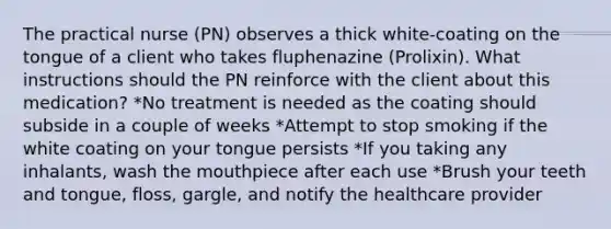 The practical nurse (PN) observes a thick white-coating on the tongue of a client who takes fluphenazine (Prolixin). What instructions should the PN reinforce with the client about this medication? *No treatment is needed as the coating should subside in a couple of weeks *Attempt to stop smoking if the white coating on your tongue persists *If you taking any inhalants, wash the mouthpiece after each use *Brush your teeth and tongue, floss, gargle, and notify the healthcare provider