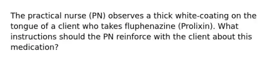 The practical nurse (PN) observes a thick white-coating on the tongue of a client who takes fluphenazine (Prolixin). What instructions should the PN reinforce with the client about this medication?