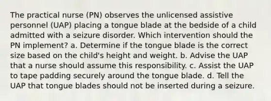 The practical nurse (PN) observes the unlicensed assistive personnel (UAP) placing a tongue blade at the bedside of a child admitted with a seizure disorder. Which intervention should the PN implement? a. Determine if the tongue blade is the correct size based on the child's height and weight. b. Advise the UAP that a nurse should assume this responsibility. c. Assist the UAP to tape padding securely around the tongue blade. d. Tell the UAP that tongue blades should not be inserted during a seizure.