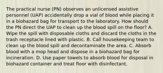 The practical nurse (PN) observes an unlicensed assistive personnel (UAP) accidentally drop a vial of blood while placing it in a biohazard bag for transport to the laboratory. How should the PN direct the UAP to clean up <a href='https://www.questionai.com/knowledge/k7oXMfj7lk-the-blood' class='anchor-knowledge'>the blood</a> spill on the floor? A. Wipe the spill with disposable cloths and discard the cloths in the trash receptacle lined with plastic. B. Call housekeeping team to clean up the blood spill and decontaminate the area. C. Absorb blood with a mop head and dispose in a biohazard bag for incineration. D. Use paper towels to absorb blood for disposal in biohazard container and treat floor with disinfectant.