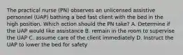 The practical nurse (PN) observes an unlicensed assistive personnel (UAP) bathing a bed fast client with the bed in the high position. Which action should the PN take? A. Determine if the UAP would like assistance B. remain in the room to supervise the UAP C. assume care of the client immediately D. Instruct the UAP to lower the bed for safety