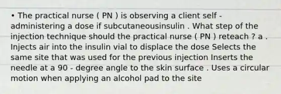 • The practical nurse ( PN ) is observing a client self - administering a dose if subcutaneousinsulin . What step of the injection technique should the practical nurse ( PN ) reteach ? a . Injects air into the insulin vial to displace the dose Selects the same site that was used for the previous injection Inserts the needle at a 90 - degree angle to the skin surface . Uses a circular motion when applying an alcohol pad to the site