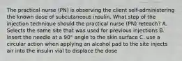 The practical nurse (PN) is observing the client self-administering the known dose of subcutaneous insulin. What step of the injection technique should the practical nurse (PN) reteach? A. Selects the same site that was used for previous injections B. Insert the needle at a 90° angle to the skin surface C. use a circular action when applying an alcohol pad to the site injects air into the insulin vial to displace the dose