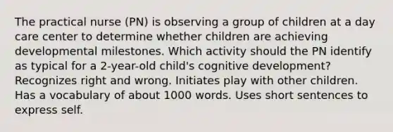 The practical nurse (PN) is observing a group of children at a day care center to determine whether children are achieving developmental milestones. Which activity should the PN identify as typical for a 2-year-old child's cognitive development? Recognizes right and wrong. Initiates play with other children. Has a vocabulary of about 1000 words. Uses short sentences to express self.