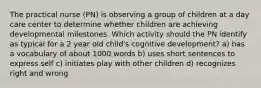 The practical nurse (PN) is observing a group of children at a day care center to determine whether children are achieving developmental milestones. Which activity should the PN identify as typical for a 2 year old child's cognitive development? a) has a vocabulary of about 1000 words b) uses short sentences to express self c) initiates play with other children d) recognizes right and wrong