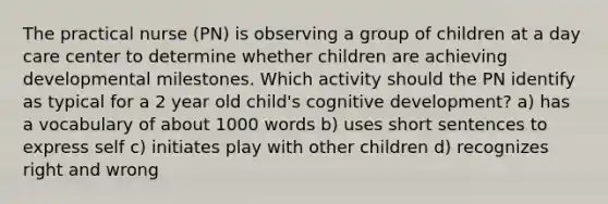 The practical nurse (PN) is observing a group of children at a day care center to determine whether children are achieving developmental milestones. Which activity should the PN identify as typical for a 2 year old child's cognitive development? a) has a vocabulary of about 1000 words b) uses short sentences to express self c) initiates play with other children d) recognizes right and wrong