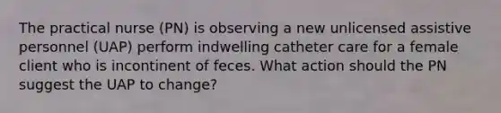 The practical nurse (PN) is observing a new unlicensed assistive personnel (UAP) perform indwelling catheter care for a female client who is incontinent of feces. What action should the PN suggest the UAP to change?