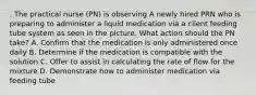 . The practical nurse (PN) is observing A newly hired PRN who is preparing to administer a liquid medication via a client feeding tube system as seen in the picture. What action should the PN take? A. Confirm that the medication is only administered once daily B. Determine if the medication is compatible with the solution C. Offer to assist in calculating the rate of flow for the mixture D. Demonstrate how to administer medication via feeding tube