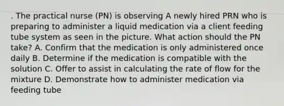 . The practical nurse (PN) is observing A newly hired PRN who is preparing to administer a liquid medication via a client feeding tube system as seen in the picture. What action should the PN take? A. Confirm that the medication is only administered once daily B. Determine if the medication is compatible with the solution C. Offer to assist in calculating the rate of flow for the mixture D. Demonstrate how to administer medication via feeding tube