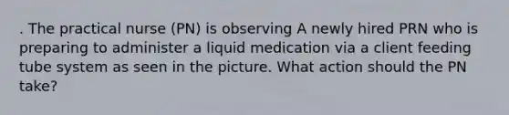 . The practical nurse (PN) is observing A newly hired PRN who is preparing to administer a liquid medication via a client feeding tube system as seen in the picture. What action should the PN take?