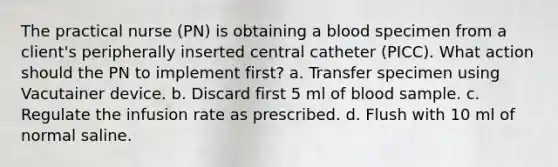 The practical nurse (PN) is obtaining a blood specimen from a client's peripherally inserted central catheter (PICC). What action should the PN to implement first? a. Transfer specimen using Vacutainer device. b. Discard first 5 ml of blood sample. c. Regulate the infusion rate as prescribed. d. Flush with 10 ml of normal saline.