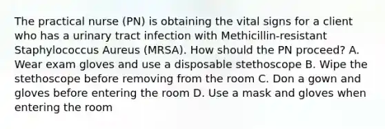 The practical nurse (PN) is obtaining the vital signs for a client who has a urinary tract infection with Methicillin-resistant Staphylococcus Aureus (MRSA). How should the PN proceed? A. Wear exam gloves and use a disposable stethoscope B. Wipe the stethoscope before removing from the room C. Don a gown and gloves before entering the room D. Use a mask and gloves when entering the room