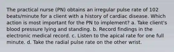 The practical nurse (PN) obtains an irregular pulse rate of 102 beats/minute for a client with a history of cardiac disease. Which action is most important for the PN to implement? a. Take client's <a href='https://www.questionai.com/knowledge/kD0HacyPBr-blood-pressure' class='anchor-knowledge'>blood pressure</a> lying and standing. b. Record findings in the electronic medical record. c. Listen to the apical rate for one full minute. d. Take the radial pulse rate on the other wrist.