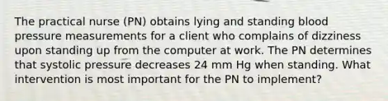 The practical nurse (PN) obtains lying and standing blood pressure measurements for a client who complains of dizziness upon standing up from the computer at work. The PN determines that systolic pressure decreases 24 mm Hg when standing. What intervention is most important for the PN to implement?