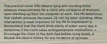 The practical nurse (PN) obtains lying and standing blood pressure measurements for a client who complains of dizziness upon standing up from the computer at work. The PN determines that systolic pressure decreases 24 mm Hg when standing. What intervention is most important for the PN to implement? a. Recommend that the client drink plenty of water every day. b. Determine if the client takes antihypertensive medications. c. Encourage the client to flex both feet before rising slowly. d. Review the client's history for any incidence of syncope.