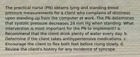 The practical nurse (PN) obtains lying and standing blood pressure measurements for a client who complains of dizziness upon standing up from the computer at work. The PN determines that systolic pressure decreases 24 mm Hg when standing. What intervention is most important for the PN to implement? a. Recommend that the client drink plenty of water every day. b. Determine if the client takes antihypertensive medications. c. Encourage the client to flex both feet before rising slowly. d. Review the client's history for any incidence of syncope.