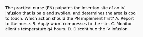 The practical nurse (PN) palpates the insertion site of an IV infusion that is pale and swollen, and determines the area is cool to touch. Which action should the PN implement first? A. Report to the nurse. B. Apply warm compresses to the site. C. Monitor client's temperature q4 hours. D. Discontinue the IV infusion.