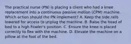 The practical nurse (PN) is placing a client who had a knee replacement into a continuous passive motion (CPM) machine. Which action should the PN implement? A. Keep the side rails lowered for access to unplug the machine. B. Raise the head of bed to a high Fowler's position. C. Ensure the knee is placed correctly to flex with the machine. D. Elevate the machine on a pillow at the foot of the bed.