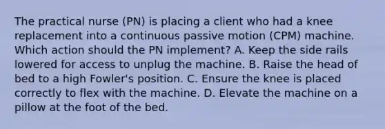 The practical nurse (PN) is placing a client who had a knee replacement into a continuous passive motion (CPM) machine. Which action should the PN implement? A. Keep the side rails lowered for access to unplug the machine. B. Raise the head of bed to a high Fowler's position. C. Ensure the knee is placed correctly to flex with the machine. D. Elevate the machine on a pillow at the foot of the bed.