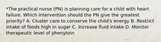 *The practical nurse (PN) is planning care for a child with heart failure. Which intervention should the PN give the greatest priority? A. Cluster care to conserve the child's energy B. Restrict intake of foods high in sugar C. Increase fluid intake D. Monitor therapeutic level of phenytoin