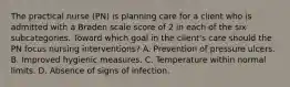 The practical nurse (PN) is planning care for a client who is admitted with a Braden scale score of 2 in each of the six subcategories. Toward which goal in the client's care should the PN focus nursing interventions? A. Prevention of pressure ulcers. B. Improved hygienic measures. C. Temperature within normal limits. D. Absence of signs of infection.