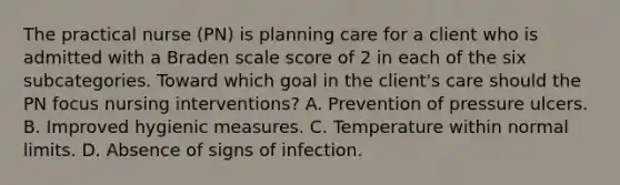 The practical nurse (PN) is planning care for a client who is admitted with a Braden scale score of 2 in each of the six subcategories. Toward which goal in the client's care should the PN focus nursing interventions? A. Prevention of pressure ulcers. B. Improved hygienic measures. C. Temperature within normal limits. D. Absence of signs of infection.