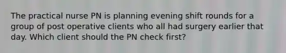 The practical nurse PN is planning evening shift rounds for a group of post operative clients who all had surgery earlier that day. Which client should the PN check first?