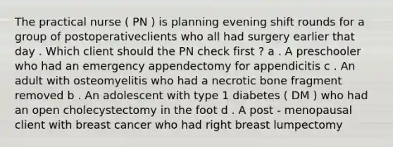 The practical nurse ( PN ) is planning evening shift rounds for a group of postoperativeclients who all had surgery earlier that day . Which client should the PN check first ? a . A preschooler who had an emergency appendectomy for appendicitis c . An adult with osteomyelitis who had a necrotic bone fragment removed b . An adolescent with type 1 diabetes ( DM ) who had an open cholecystectomy in the foot d . A post - menopausal client with breast cancer who had right breast lumpectomy