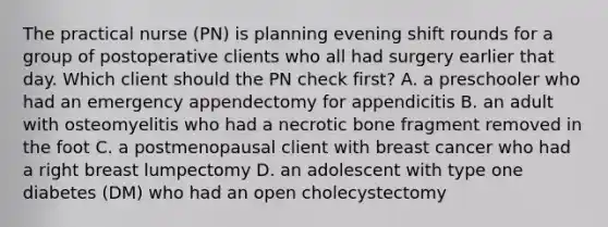 The practical nurse (PN) is planning evening shift rounds for a group of postoperative clients who all had surgery earlier that day. Which client should the PN check first? A. a preschooler who had an emergency appendectomy for appendicitis B. an adult with osteomyelitis who had a necrotic bone fragment removed in the foot C. a postmenopausal client with breast cancer who had a right breast lumpectomy D. an adolescent with type one diabetes (DM) who had an open cholecystectomy