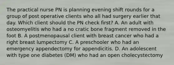 The practical nurse PN is planning evening shift rounds for a group of post operative clients who all had surgery earlier that day. Which client should the PN check first? A. An adult with osteomyelitis who had a no cratic bone fragment removed in the foot B. A postmenopausal client with breast cancer who had a right breast lumpectomy C. A preschooler who had an emergency appendectomy for appendicitis. D. An adolescent with type one diabetes (DM) who had an open cholecystectomy