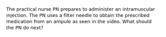 The practical nurse PN prepares to administer an intramuscular injection. The PN uses a filter needle to obtain the prescribed medication from an ampule as seen in the video. What should the PN do next?