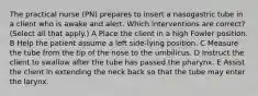 The practical nurse (PN) prepares to insert a nasogastric tube in a client who is awake and alert. Which interventions are correct? (Select all that apply.) A Place the client in a high Fowler position. B Help the patient assume a left side-lying position. C Measure the tube from the tip of the nose to the umbilicus. D Instruct the client to swallow after the tube has passed the pharynx. E Assist the client in extending the neck back so that the tube may enter the larynx.