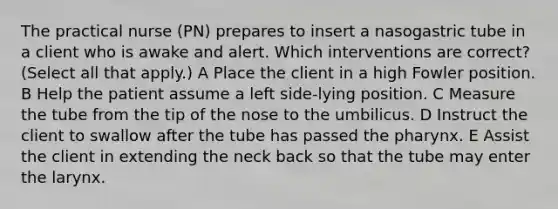 The practical nurse (PN) prepares to insert a nasogastric tube in a client who is awake and alert. Which interventions are correct? (Select all that apply.) A Place the client in a high Fowler position. B Help the patient assume a left side-lying position. C Measure the tube from the tip of the nose to the umbilicus. D Instruct the client to swallow after the tube has passed the pharynx. E Assist the client in extending the neck back so that the tube may enter the larynx.