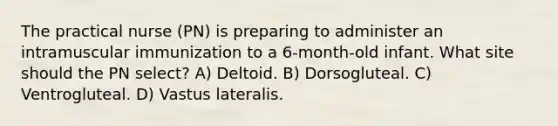 The practical nurse (PN) is preparing to administer an intramuscular immunization to a 6-month-old infant. What site should the PN select? A) Deltoid. B) Dorsogluteal. C) Ventrogluteal. D) Vastus lateralis.