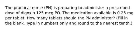 The practical nurse (PN) is preparing to administer a prescribed dose of digoxin 125 mcg PO. The medication available is 0.25 mg per tablet. How many tablets should the PN administer? (Fill in the blank. Type in numbers only and round to the nearest tenth.)