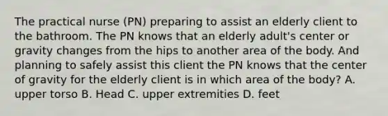 The practical nurse (PN) preparing to assist an elderly client to the bathroom. The PN knows that an elderly adult's center or gravity changes from the hips to another area of the body. And planning to safely assist this client the PN knows that the center of gravity for the elderly client is in which area of the body? A. upper torso B. Head C. upper extremities D. feet