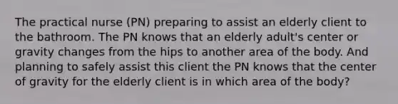 The practical nurse (PN) preparing to assist an elderly client to the bathroom. The PN knows that an elderly adult's center or gravity changes from the hips to another area of the body. And planning to safely assist this client the PN knows that the center of gravity for the elderly client is in which area of the body?