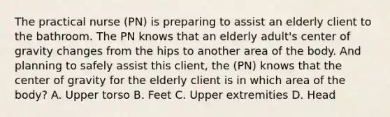 The practical nurse (PN) is preparing to assist an elderly client to the bathroom. The PN knows that an elderly adult's center of gravity changes from the hips to another area of the body. And planning to safely assist this client, the (PN) knows that the center of gravity for the elderly client is in which area of the body? A. Upper torso B. Feet C. Upper extremities D. Head