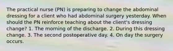 The practical nurse (PN) is preparing to change the abdominal dressing for a client who had abdominal surgery yesterday. When should the PN reinforce teaching about the client's dressing change? 1. The morning of the discharge. 2. During this dressing change. 3. The second postoperative day. 4. On day the surgery occurs.