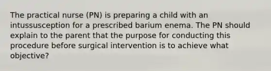 The practical nurse (PN) is preparing a child with an intussusception for a prescribed barium enema. The PN should explain to the parent that the purpose for conducting this procedure before surgical intervention is to achieve what objective?