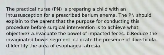 The practical nurse (PN) is preparing a child with an intussusception for a prescribed barium enema. The PN should explain to the parent that the purpose for conducting this procedure before surgical intervention is to achieve what objective? a.Evacuate the bowel of impacted feces. b.Reduce the invaginated bowel segment. c.Locate the presence of diverticula. d.Identify the area of esophageal atresia.