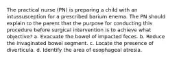 The practical nurse (PN) is preparing a child with an intussusception for a prescribed barium enema. The PN should explain to the parent that the purpose for conducting this procedure before surgical intervention is to achieve what objective? a. Evacuate the bowel of impacted feces. b. Reduce the invaginated bowel segment. c. Locate the presence of diverticula. d. Identify the area of esophageal atresia.