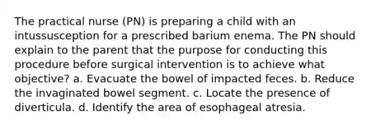 The practical nurse (PN) is preparing a child with an intussusception for a prescribed barium enema. The PN should explain to the parent that the purpose for conducting this procedure before surgical intervention is to achieve what objective? a. Evacuate the bowel of impacted feces. b. Reduce the invaginated bowel segment. c. Locate the presence of diverticula. d. Identify the area of esophageal atresia.