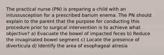 The practical nurse (PN) is preparing a child with an intussusception for a prescribed barium enema. The PN should explain to the parent that the purpose for conducting this procedure prior to surgical intervention is to achieve what objective? a) Evacuate the bowel of impacted feces b) Reduce the invaginated bowel segment c) Locate the presence of diverticula d) Identify the area of esophageal atresia