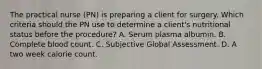 The practical nurse (PN) is preparing a client for surgery. Which criteria should the PN use to determine a client's nutritional status before the procedure? A. Serum plasma albumin. B. Complete blood count. C. Subjective Global Assessment. D. A two week calorie count.