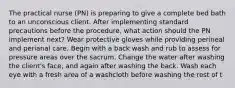 The practical nurse (PN) is preparing to give a complete bed bath to an unconscious client. After implementing standard precautions before the procedure, what action should the PN implement next? Wear protective gloves while providing perineal and perianal care. Begin with a back wash and rub to assess for pressure areas over the sacrum. Change the water after washing the client's face, and again after washing the back. Wash each eye with a fresh area of a washcloth before washing the rest of t