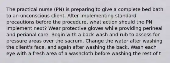 The practical nurse (PN) is preparing to give a complete bed bath to an unconscious client. After implementing standard precautions before the procedure, what action should the PN implement next? Wear protective gloves while providing perineal and perianal care. Begin with a back wash and rub to assess for pressure areas over the sacrum. Change the water after washing the client's face, and again after washing the back. Wash each eye with a fresh area of a washcloth before washing the rest of t